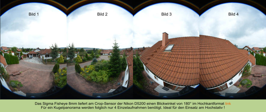 Das Sigma Fisheye 8mm liefert am Crop-Sensor der Nikon D5200 einen Blickwinkel von 180° im Hochkantformat link Für ein Kugelpanorama werden folglich nur 4 Einzelaufnahmen benötigt. Ideal für den Einsatz am Hochstativ ! Bild 1 Bild 2 Bild 3 Bild 4