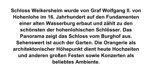 Schloss Weikersheim wurde von Graf Wolfgang II. von Hohenlohe im 16. Jahrhundert auf den Fundamenten einer alten Wasserburg erbaut und zählt zu den schönsten der hohenlohischen Schlösser. Das Panorama zeigt das Schloss vom Burghof aus. Sehenswert ist auch der Garten. Die Orangerie als architektonischer Höhepunkt dient heute Hochzeiten und anderen großen Festen sowie Konzerten als beliebtes Ambiente.