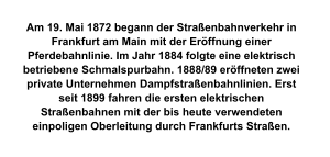 Am 19. Mai 1872 begann der Straßenbahnverkehr in Frankfurt am Main mit der Eröffnung einer Pferdebahnlinie. Im Jahr 1884 folgte eine elektrisch betriebene Schmalspurbahn. 1888/89 eröffneten zwei private Unternehmen Dampfstraßenbahnlinien. Erst seit 1899 fahren die ersten elektrischen Straßenbahnen mit der bis heute verwendeten einpoligen Oberleitung durch Frankfurts Straßen.