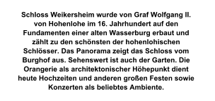 Schloss Weikersheim wurde von Graf Wolfgang II. von Hohenlohe im 16. Jahrhundert auf den Fundamenten einer alten Wasserburg erbaut und zählt zu den schönsten der hohenlohischen Schlösser. Das Panorama zeigt das Schloss vom Burghof aus. Sehenswert ist auch der Garten. Die Orangerie als architektonischer Höhepunkt dient heute Hochzeiten und anderen großen Festen sowie Konzerten als beliebtes Ambiente.