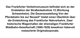 Das Frankfurter Verkehrsmuseum befindet sich an der Endstation der Straßenbahnlinie 12 (Richtung Schwanheim). Die Dauerausstellung Von der Pferdebahn bis zur Neuzeit" bietet einen Überblick über die Entwicklung des Frankfurter Nahverkehrs. Zwei historische Wagenhallen der ehemaligen Frankfurter Waldbahn-Gesellschaft (1889-1929) bewahren liebevoll restaurierte Originalexponate.